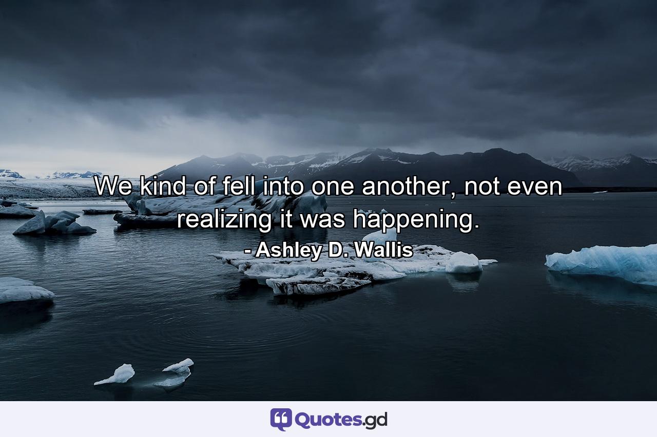 We kind of fell into one another, not even realizing it was happening. - Quote by Ashley D. Wallis