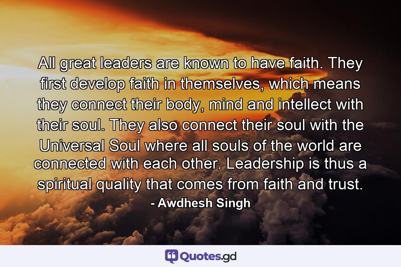 All great leaders are known to have faith. They first develop faith in themselves, which means they connect their body, mind and intellect with their soul. They also connect their soul with the Universal Soul where all souls of the world are connected with each other. Leadership is thus a spiritual quality that comes from faith and trust. - Quote by Awdhesh Singh