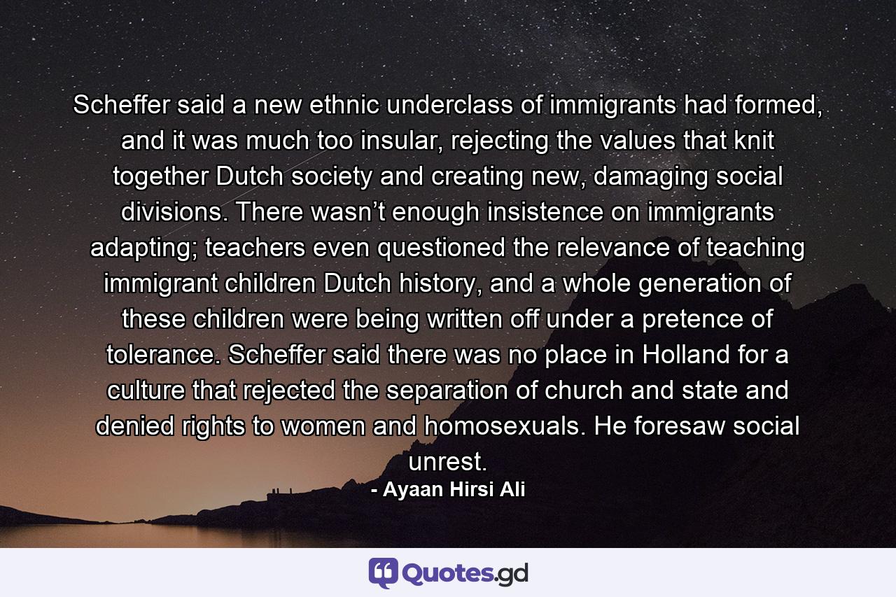 Scheffer said a new ethnic underclass of immigrants had formed, and it was much too insular, rejecting the values that knit together Dutch society and creating new, damaging social divisions. There wasn’t enough insistence on immigrants adapting; teachers even questioned the relevance of teaching immigrant children Dutch history, and a whole generation of these children were being written off under a pretence of tolerance. Scheffer said there was no place in Holland for a culture that rejected the separation of church and state and denied rights to women and homosexuals. He foresaw social unrest. - Quote by Ayaan Hirsi Ali