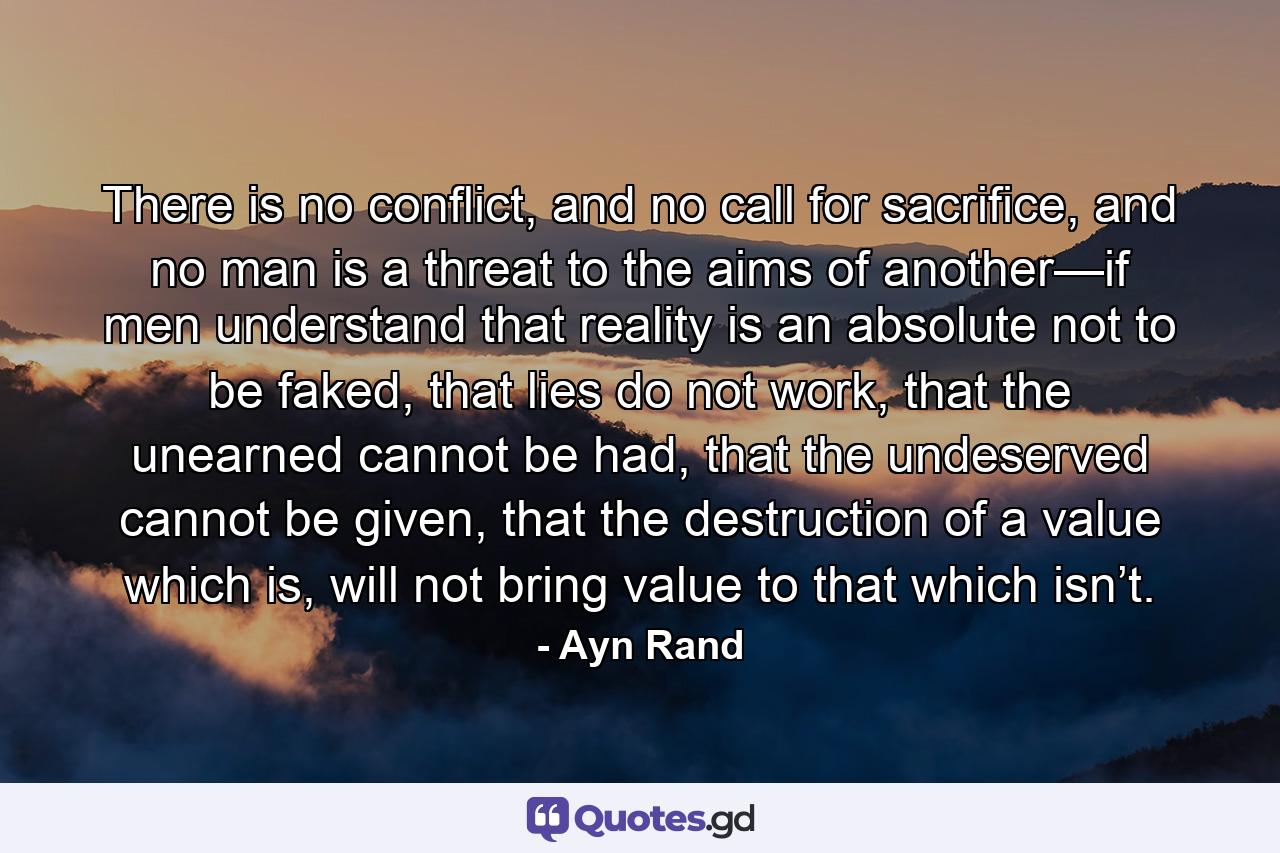 There is no conflict, and no call for sacrifice, and no man is a threat to the aims of another—if men understand that reality is an absolute not to be faked, that lies do not work, that the unearned cannot be had, that the undeserved cannot be given, that the destruction of a value which is, will not bring value to that which isn’t. - Quote by Ayn Rand