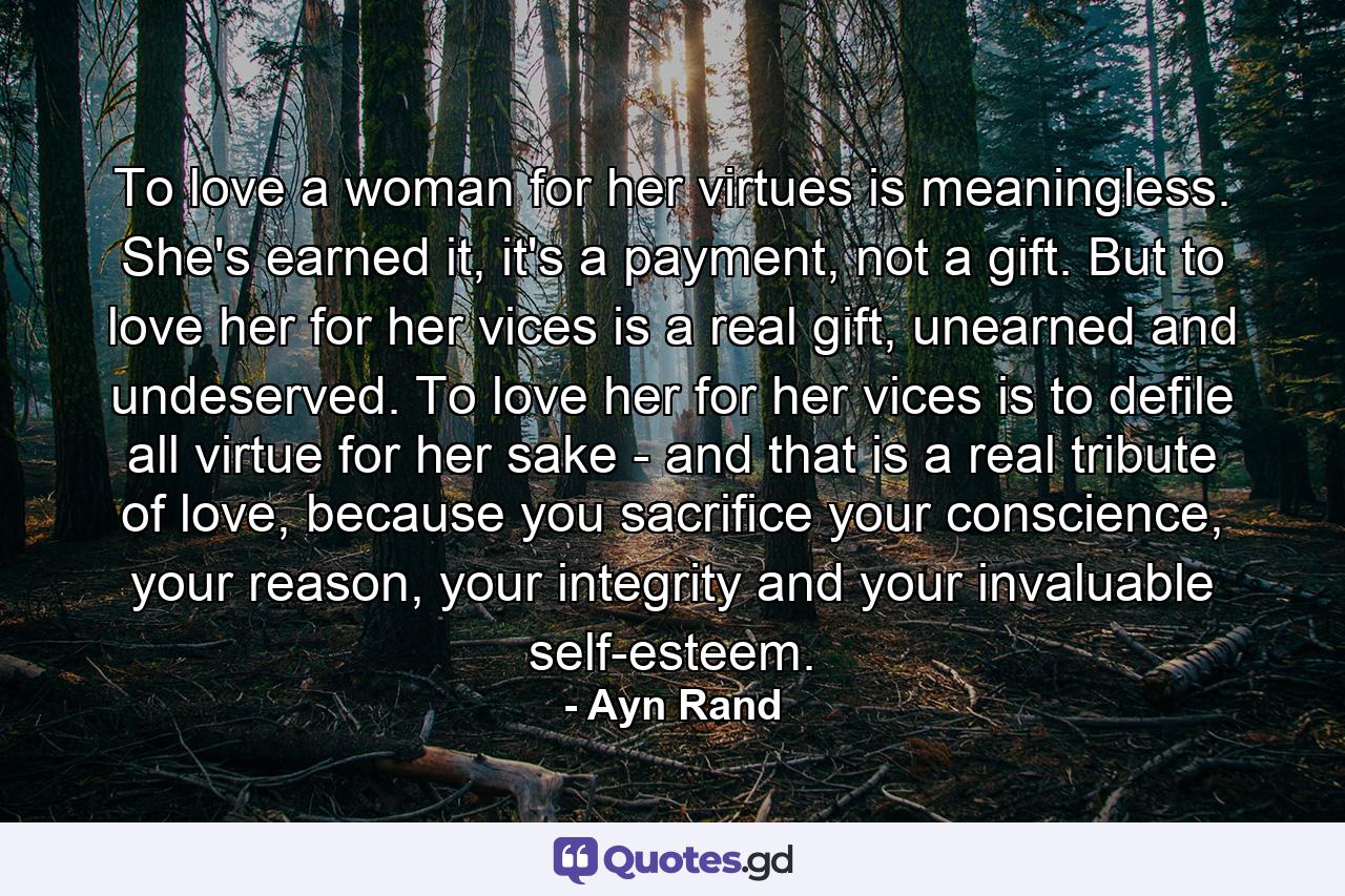 To love a woman for her virtues is meaningless. She's earned it, it's a payment, not a gift. But to love her for her vices is a real gift, unearned and undeserved. To love her for her vices is to defile all virtue for her sake - and that is a real tribute of love, because you sacrifice your conscience, your reason, your integrity and your invaluable self-esteem. - Quote by Ayn Rand