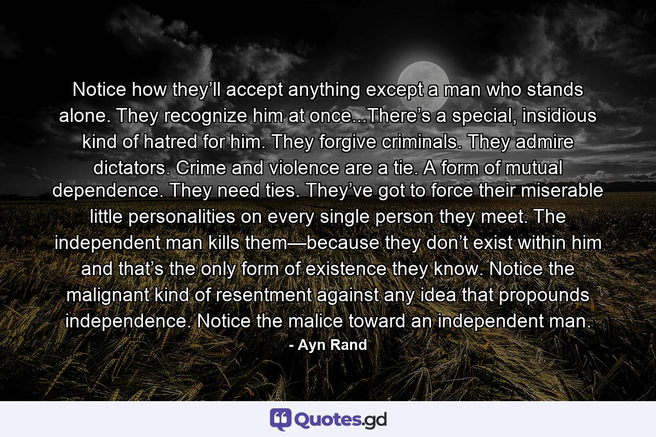 Notice how they’ll accept anything except a man who stands alone. They recognize him at once...There’s a special, insidious kind of hatred for him. They forgive criminals. They admire dictators. Crime and violence are a tie. A form of mutual dependence. They need ties. They’ve got to force their miserable little personalities on every single person they meet. The independent man kills them—because they don’t exist within him and that’s the only form of existence they know. Notice the malignant kind of resentment against any idea that propounds independence. Notice the malice toward an independent man. - Quote by Ayn Rand