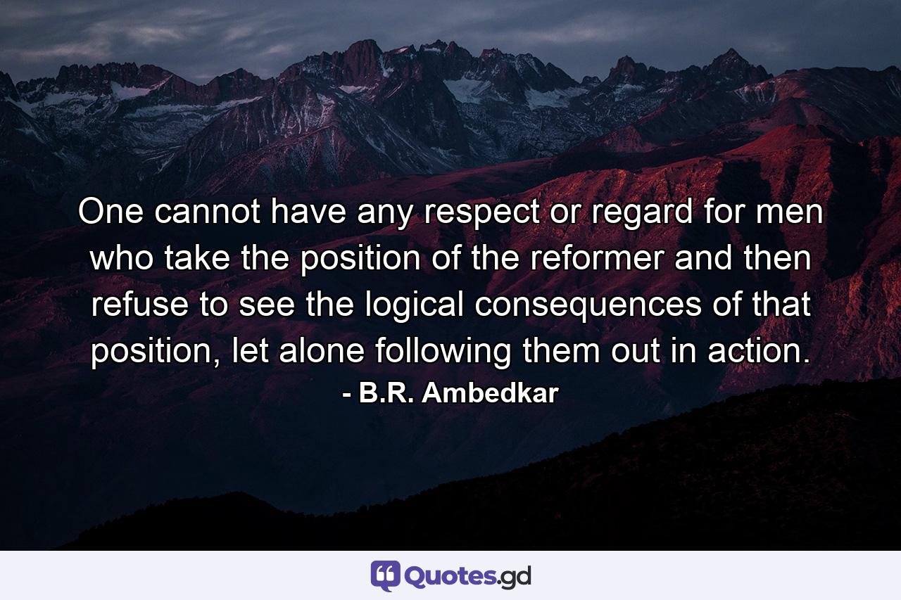 One cannot have any respect or regard for men who take the position of the reformer and then refuse to see the logical consequences of that position, let alone following them out in action. - Quote by B.R. Ambedkar