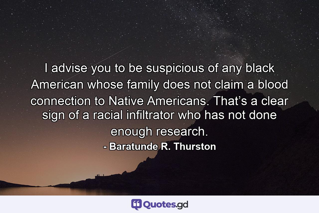 I advise you to be suspicious of any black American whose family does not claim a blood connection to Native Americans. That’s a clear sign of a racial infiltrator who has not done enough research. - Quote by Baratunde R. Thurston