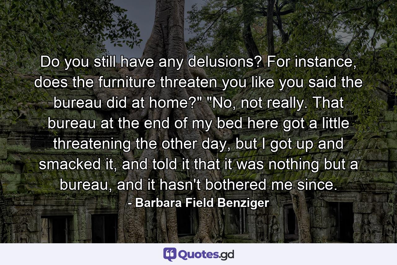 Do you still have any delusions? For instance, does the furniture threaten you like you said the bureau did at home?