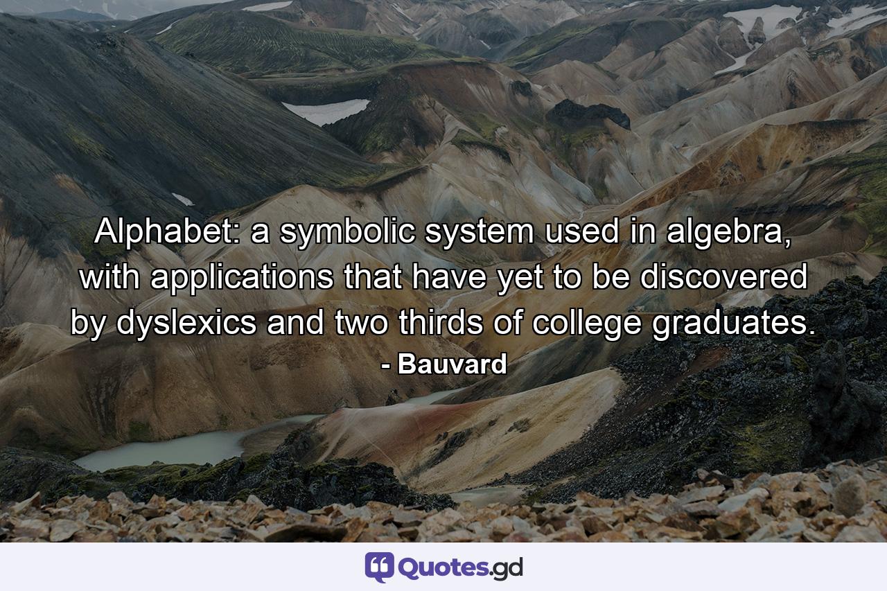 Alphabet: a symbolic system used in algebra, with applications that have yet to be discovered by dyslexics and two thirds of college graduates. - Quote by Bauvard