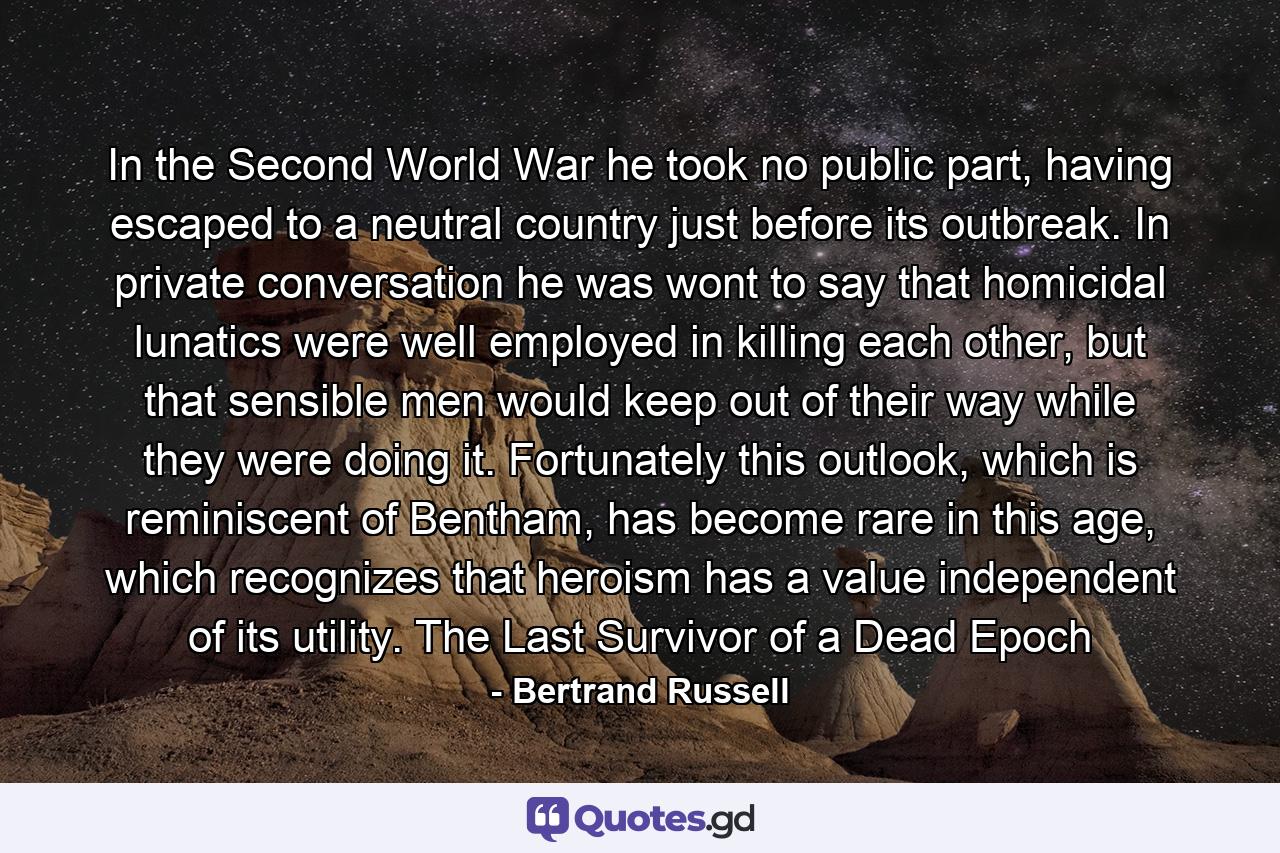 In the Second World War he took no public part, having escaped to a neutral country just before its outbreak. In private conversation he was wont to say that homicidal lunatics were well employed in killing each other, but that sensible men would keep out of their way while they were doing it. Fortunately this outlook, which is reminiscent of Bentham, has become rare in this age, which recognizes that heroism has a value independent of its utility. The Last Survivor of a Dead Epoch - Quote by Bertrand Russell