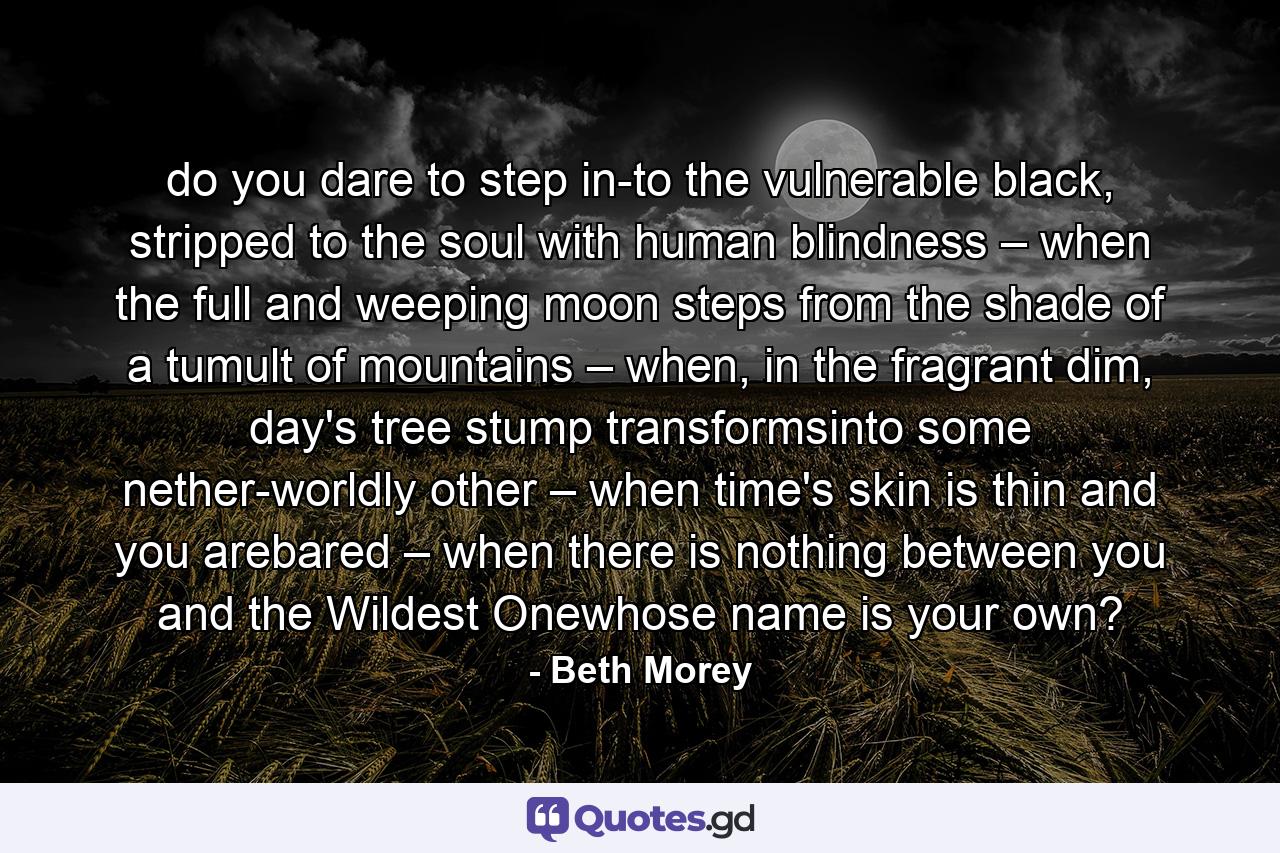 do you dare to step in-to the vulnerable black, stripped to the soul with human blindness – when the full and weeping moon steps from the shade of a tumult of mountains – when, in the fragrant dim, day's tree stump transformsinto some nether-worldly other – when time's skin is thin and you arebared – when there is nothing between you and the Wildest Onewhose name is your own? - Quote by Beth Morey