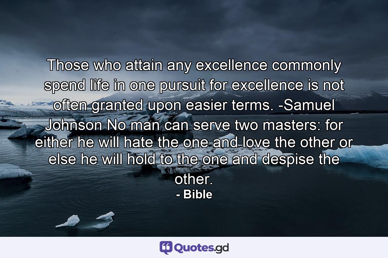 Those who attain any excellence commonly spend life in one pursuit  for excellence is not often granted upon easier terms. -Samuel Johnson No man can serve two masters: for either he will hate the one  and love the other  or else he will hold to the one  and despise the other. - Quote by Bible