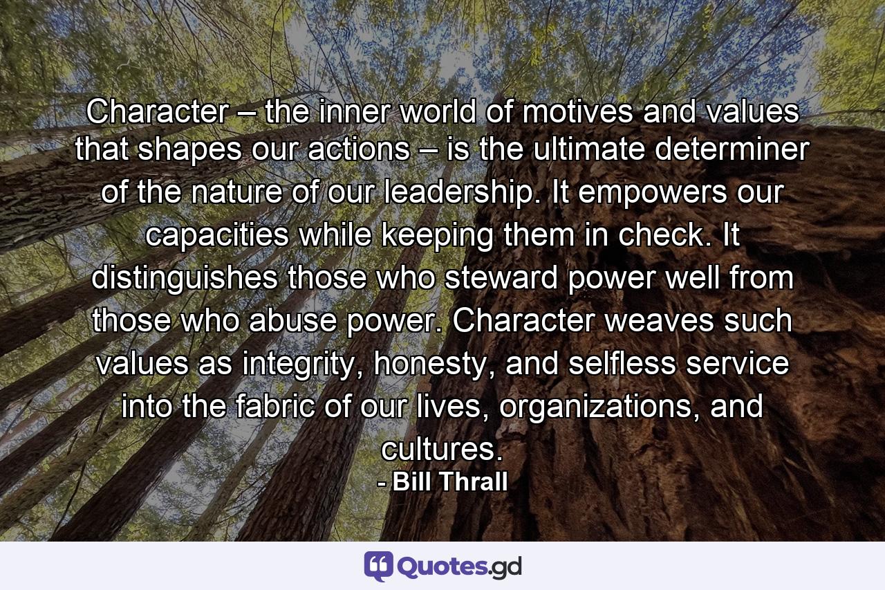 Character – the inner world of motives and values that shapes our actions – is the ultimate determiner of the nature of our leadership. It empowers our capacities while keeping them in check. It distinguishes those who steward power well from those who abuse power. Character weaves such values as integrity, honesty, and selfless service into the fabric of our lives, organizations, and cultures. - Quote by Bill Thrall