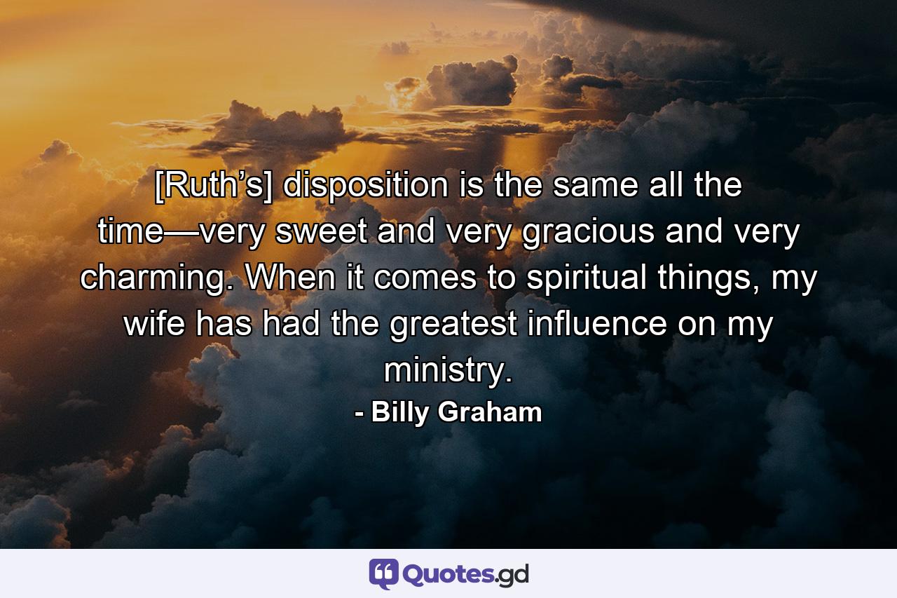 [Ruth’s] disposition is the same all the time—very sweet and very gracious and very charming. When it comes to spiritual things, my wife has had the greatest influence on my ministry. - Quote by Billy Graham