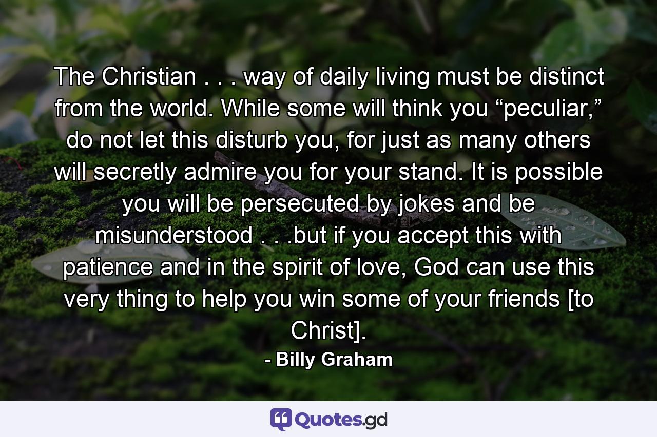 The Christian . . . way of daily living must be distinct from the world. While some will think you “peculiar,” do not let this disturb you, for just as many others will secretly admire you for your stand. It is possible you will be persecuted by jokes and be misunderstood . . .but if you accept this with patience and in the spirit of love, God can use this very thing to help you win some of your friends [to Christ]. - Quote by Billy Graham