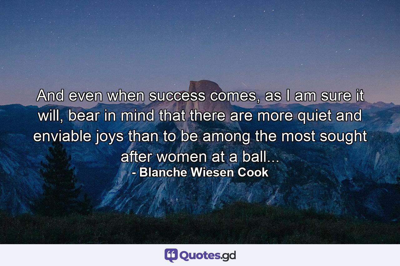 And even when success comes, as I am sure it will, bear in mind that there are more quiet and enviable joys than to be among the most sought after women at a ball... - Quote by Blanche Wiesen Cook