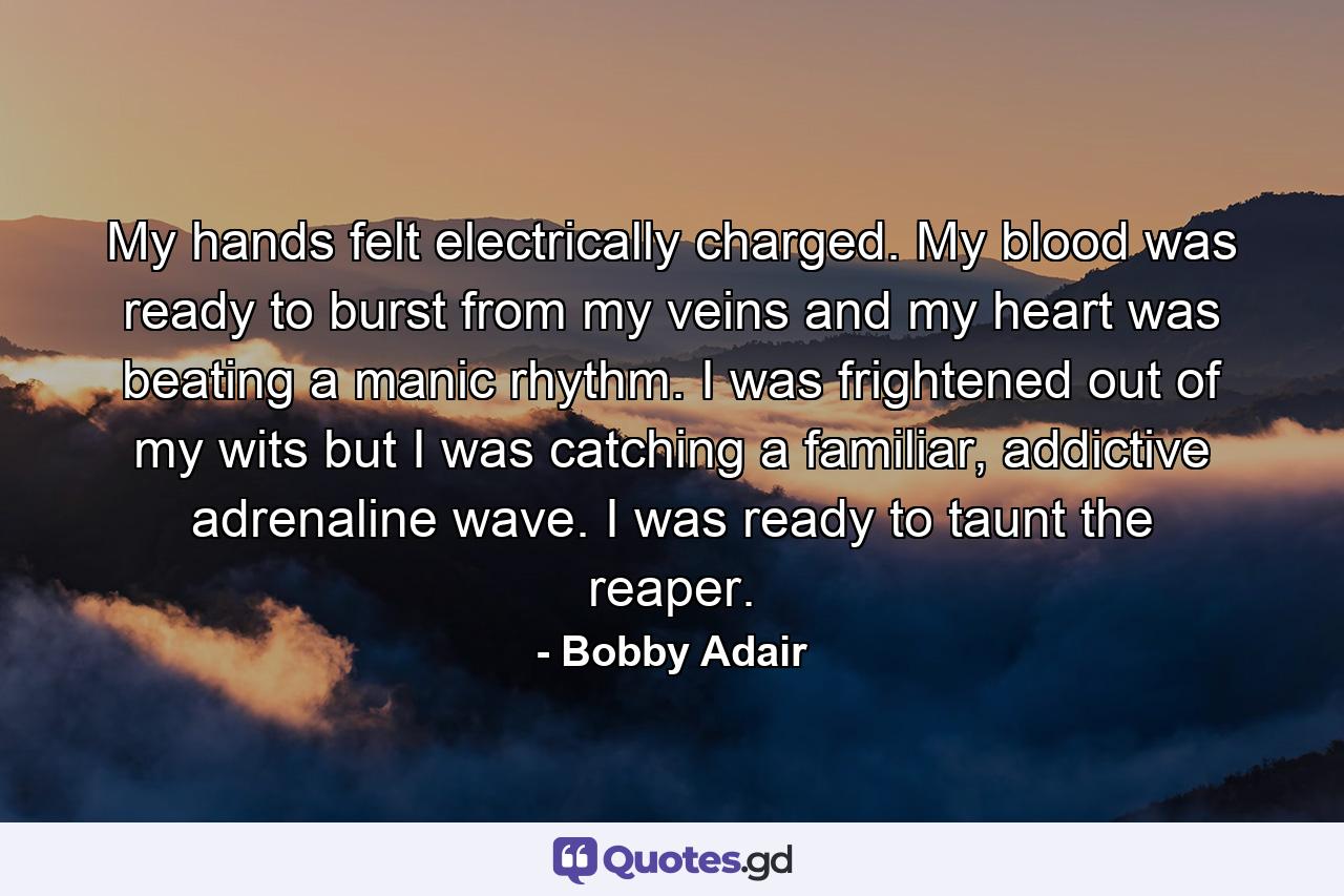 My hands felt electrically charged. My blood was ready to burst from my veins and my heart was beating a manic rhythm. I was frightened out of my wits but I was catching a familiar, addictive adrenaline wave. I was ready to taunt the reaper. - Quote by Bobby Adair