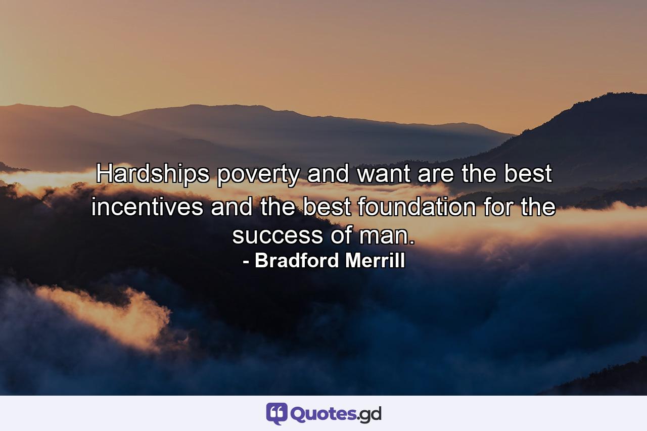 Hardships  poverty and want are the best incentives  and the best foundation  for the success of man. - Quote by Bradford Merrill