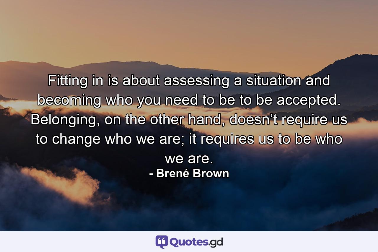 Fitting in is about assessing a situation and becoming who you need to be to be accepted. Belonging, on the other hand, doesn’t require us to change who we are; it requires us to be who we are. - Quote by Brené Brown