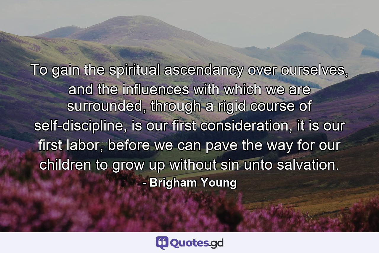 To gain the spiritual ascendancy over ourselves, and the influences with which we are surrounded, through a rigid course of self-discipline, is our first consideration, it is our first labor, before we can pave the way for our children to grow up without sin unto salvation. - Quote by Brigham Young