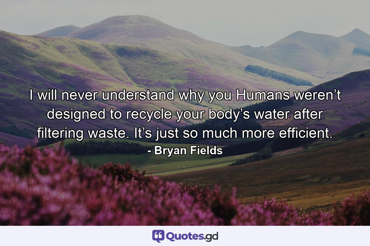 I will never understand why you Humans weren’t designed to recycle your body’s water after filtering waste. It’s just so much more efficient. - Quote by Bryan Fields