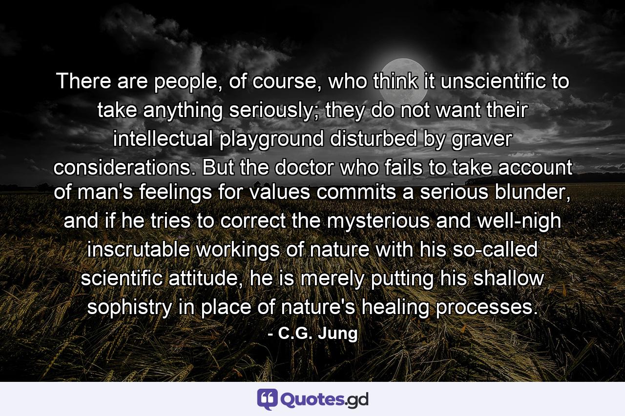 There are people, of course, who think it unscientific to take anything seriously; they do not want their intellectual playground disturbed by graver considerations. But the doctor who fails to take account of man's feelings for values commits a serious blunder, and if he tries to correct the mysterious and well-nigh inscrutable workings of nature with his so-called scientific attitude, he is merely putting his shallow sophistry in place of nature's healing processes. - Quote by C.G. Jung