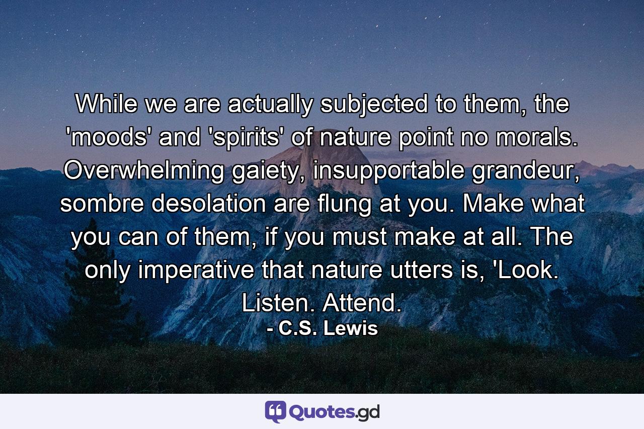 While we are actually subjected to them, the 'moods' and 'spirits' of nature point no morals. Overwhelming gaiety, insupportable grandeur, sombre desolation are flung at you. Make what you can of them, if you must make at all. The only imperative that nature utters is, 'Look. Listen. Attend. - Quote by C.S. Lewis