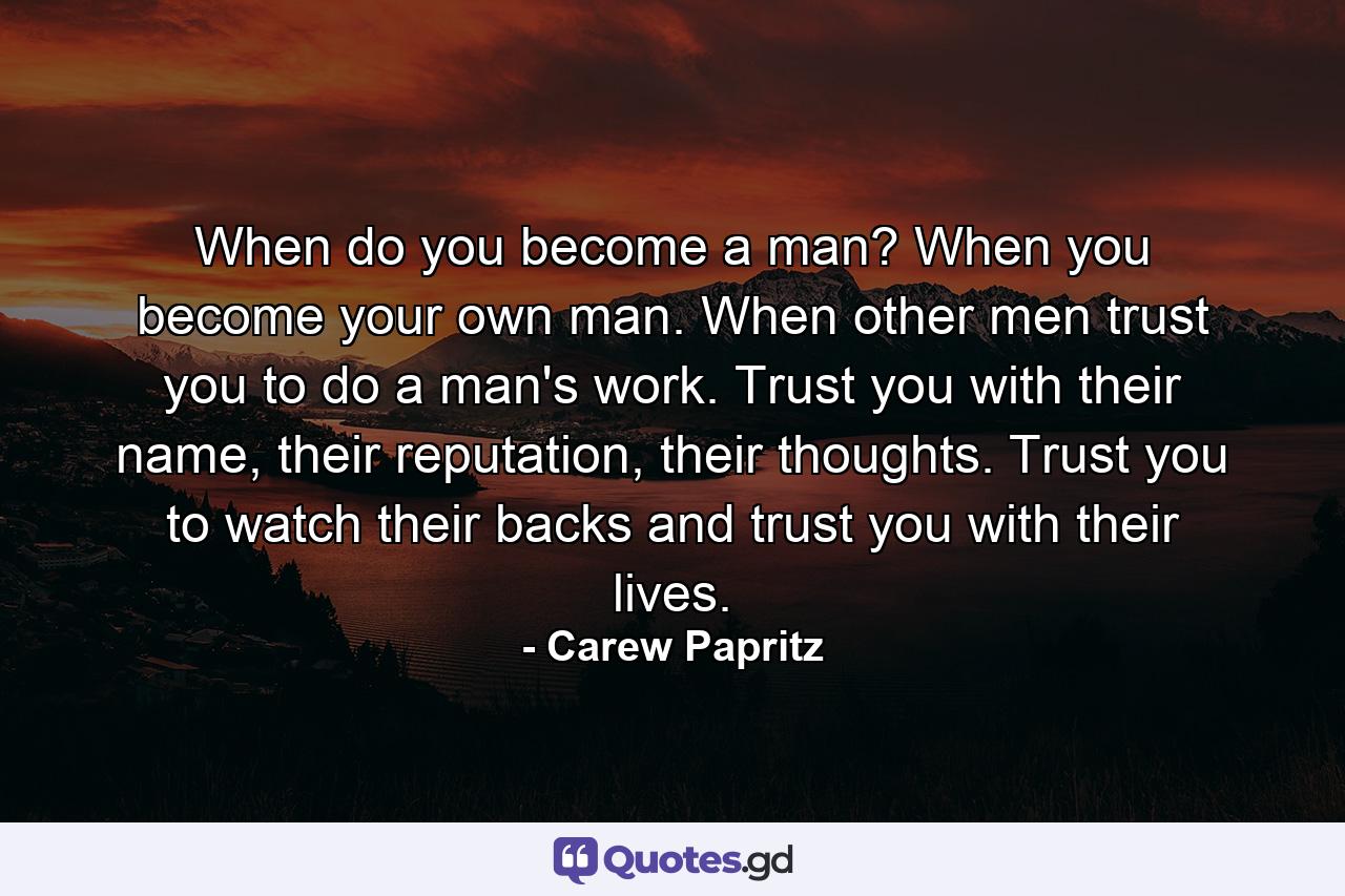 When do you become a man? When you become your own man. When other men trust you to do a man's work. Trust you with their name, their reputation, their thoughts. Trust you to watch their backs and trust you with their lives. - Quote by Carew Papritz