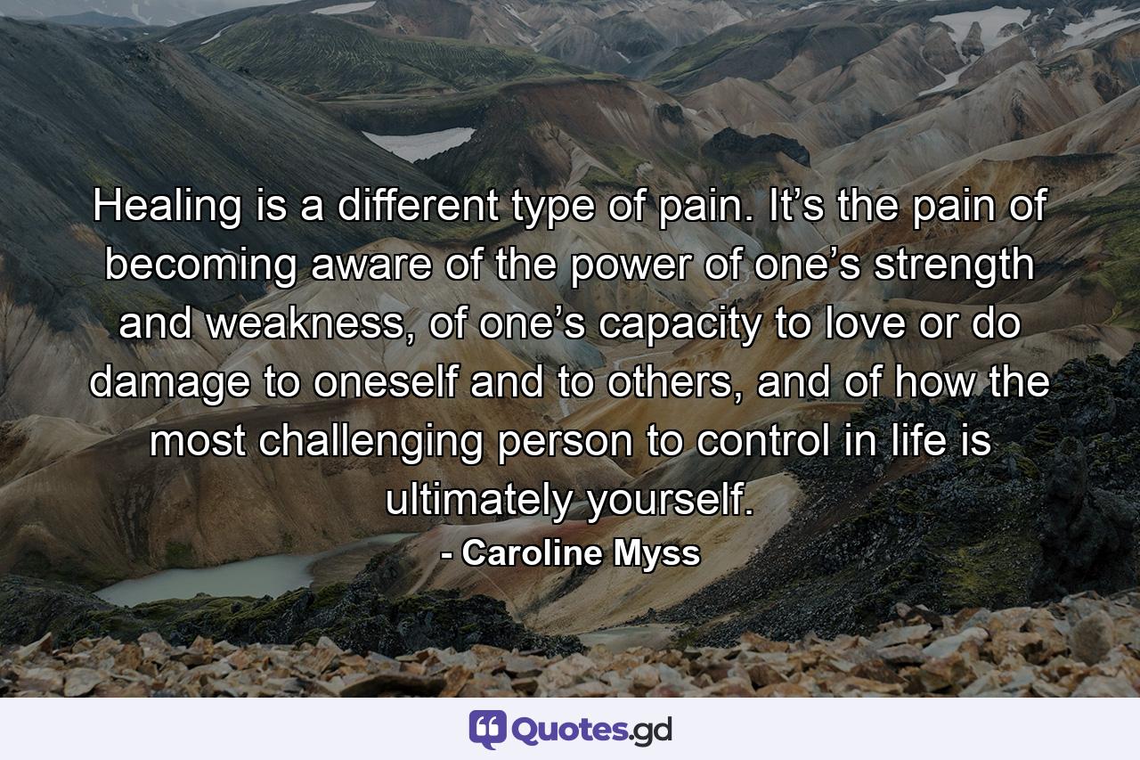 Healing is a different type of pain. It’s the pain of becoming aware of the power of one’s strength and weakness, of one’s capacity to love or do damage to oneself and to others, and of how the most challenging person to control in life is ultimately yourself. - Quote by Caroline Myss