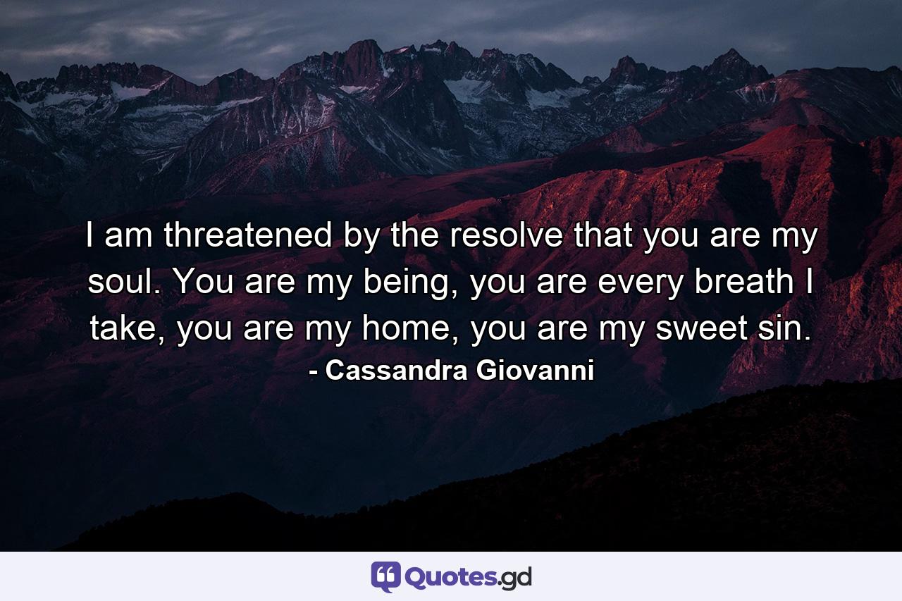 I am threatened by the resolve that you are my soul. You are my being, you are every breath I take, you are my home, you are my sweet sin. - Quote by Cassandra Giovanni