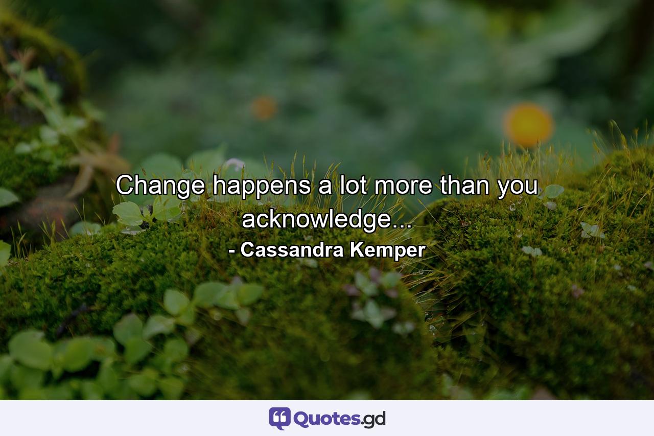 Change happens a lot more than you acknowledge... - Quote by Cassandra Kemper