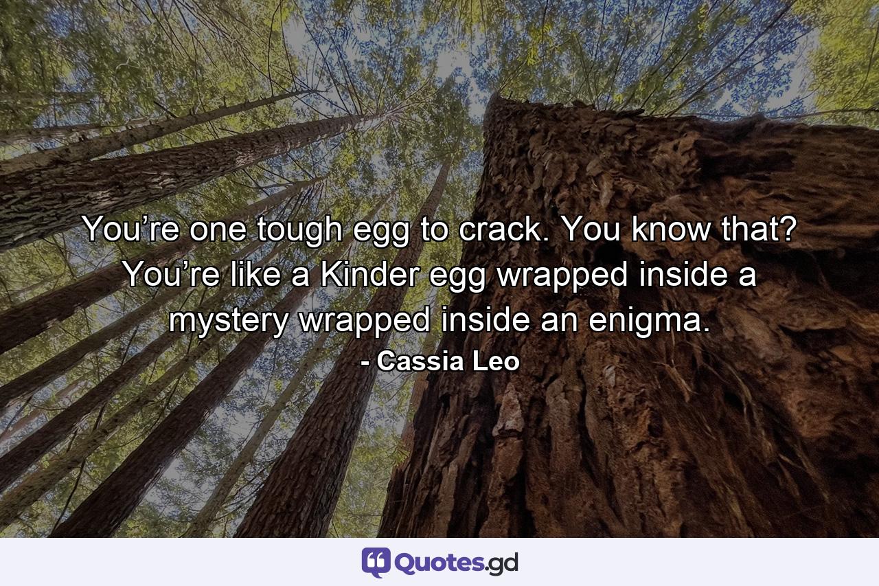 You’re one tough egg to crack. You know that? You’re like a Kinder egg wrapped inside a mystery wrapped inside an enigma. - Quote by Cassia Leo