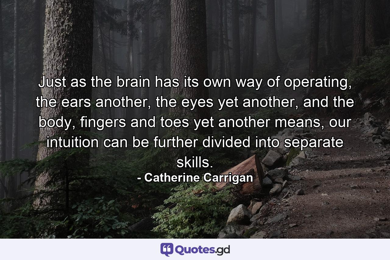 Just as the brain has its own way of operating, the ears another, the eyes yet another, and the body, fingers and toes yet another means, our intuition can be further divided into separate skills. - Quote by Catherine Carrigan