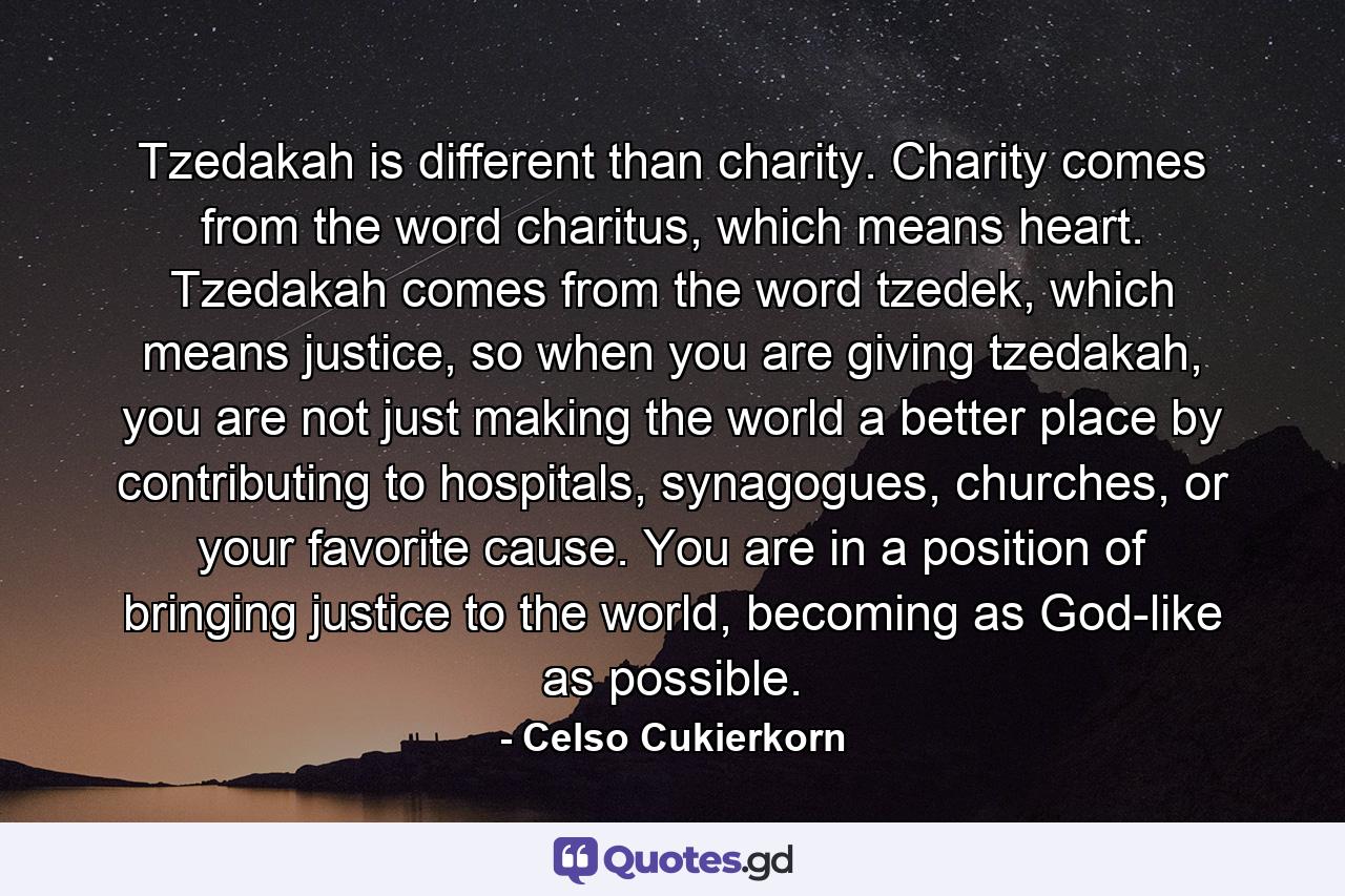 Tzedakah is different than charity. Charity comes from the word charitus, which means heart. Tzedakah comes from the word tzedek, which means justice, so when you are giving tzedakah, you are not just making the world a better place by contributing to hospitals, synagogues, churches, or your favorite cause. You are in a position of bringing justice to the world, becoming as God-like as possible. - Quote by Celso Cukierkorn