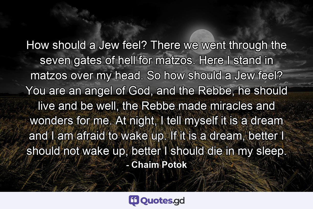 How should a Jew feel? There we went through the seven gates of hell for matzos. Here I stand in matzos over my head. So how should a Jew feel? You are an angel of God, and the Rebbe, he should live and be well, the Rebbe made miracles and wonders for me. At night, I tell myself it is a dream and I am afraid to wake up. If it is a dream, better I should not wake up, better I should die in my sleep. - Quote by Chaim Potok