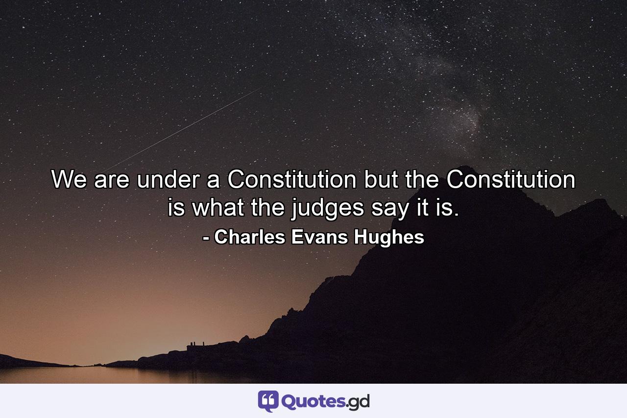 We are under a Constitution  but the Constitution is what the judges say it is. - Quote by Charles Evans Hughes