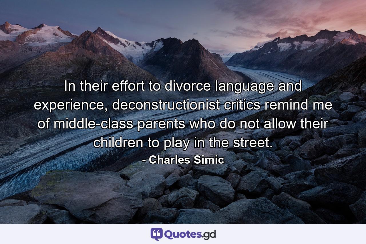 In their effort to divorce language and experience, deconstructionist critics remind me of middle-class parents who do not allow their children to play in the street. - Quote by Charles Simic