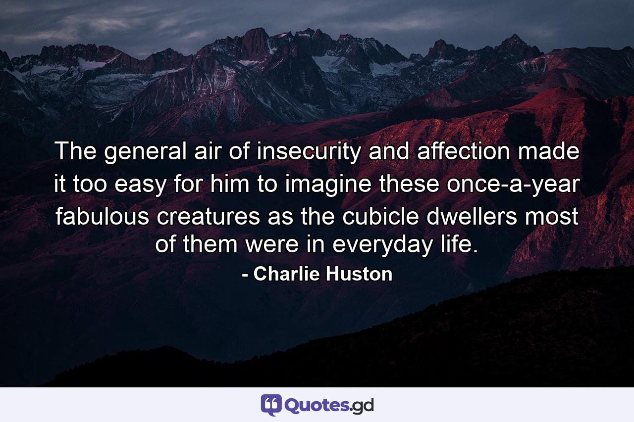 The general air of insecurity and affection made it too easy for him to imagine these once-a-year fabulous creatures as the cubicle dwellers most of them were in everyday life. - Quote by Charlie Huston