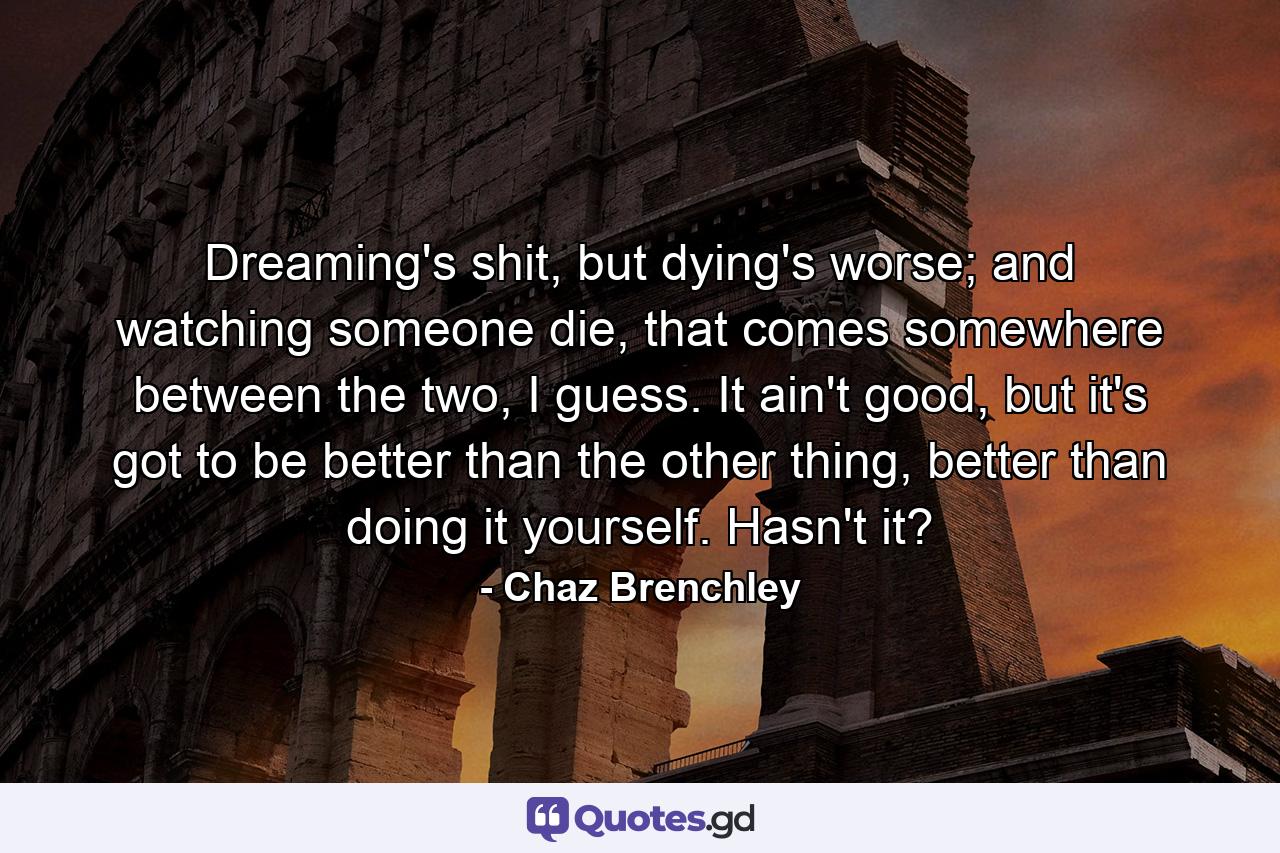 Dreaming's shit, but dying's worse; and watching someone die, that comes somewhere between the two, I guess. It ain't good, but it's got to be better than the other thing, better than doing it yourself. Hasn't it? - Quote by Chaz Brenchley