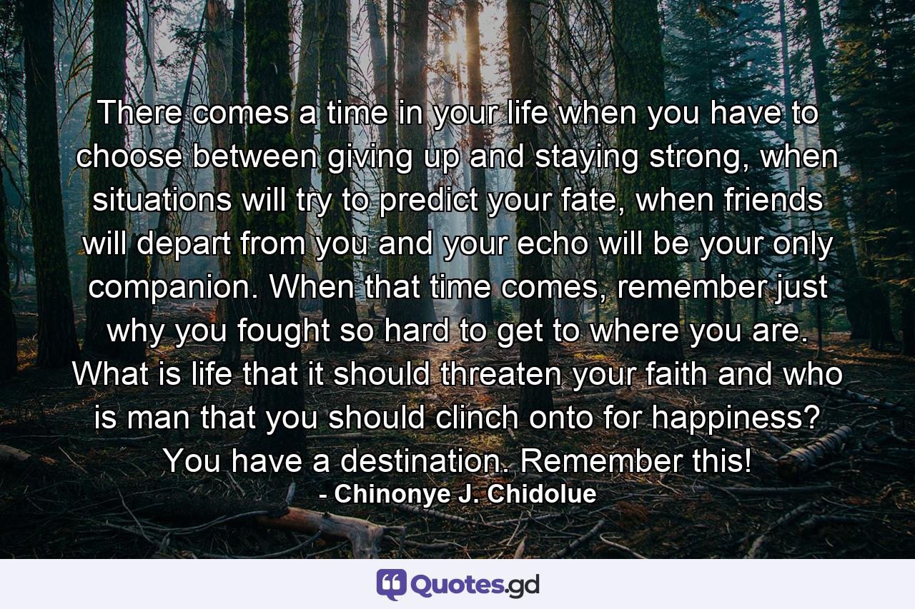 There comes a time in your life when you have to choose between giving up and staying strong, when situations will try to predict your fate, when friends will depart from you and your echo will be your only companion. When that time comes, remember just why you fought so hard to get to where you are. What is life that it should threaten your faith and who is man that you should clinch onto for happiness? You have a destination. Remember this! - Quote by Chinonye J. Chidolue