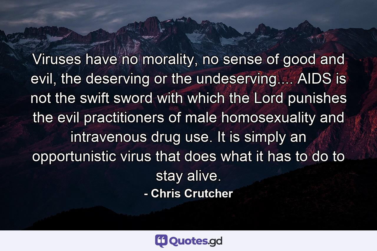 Viruses have no morality, no sense of good and evil, the deserving or the undeserving.... AIDS is not the swift sword with which the Lord punishes the evil practitioners of male homosexuality and intravenous drug use. It is simply an opportunistic virus that does what it has to do to stay alive. - Quote by Chris Crutcher