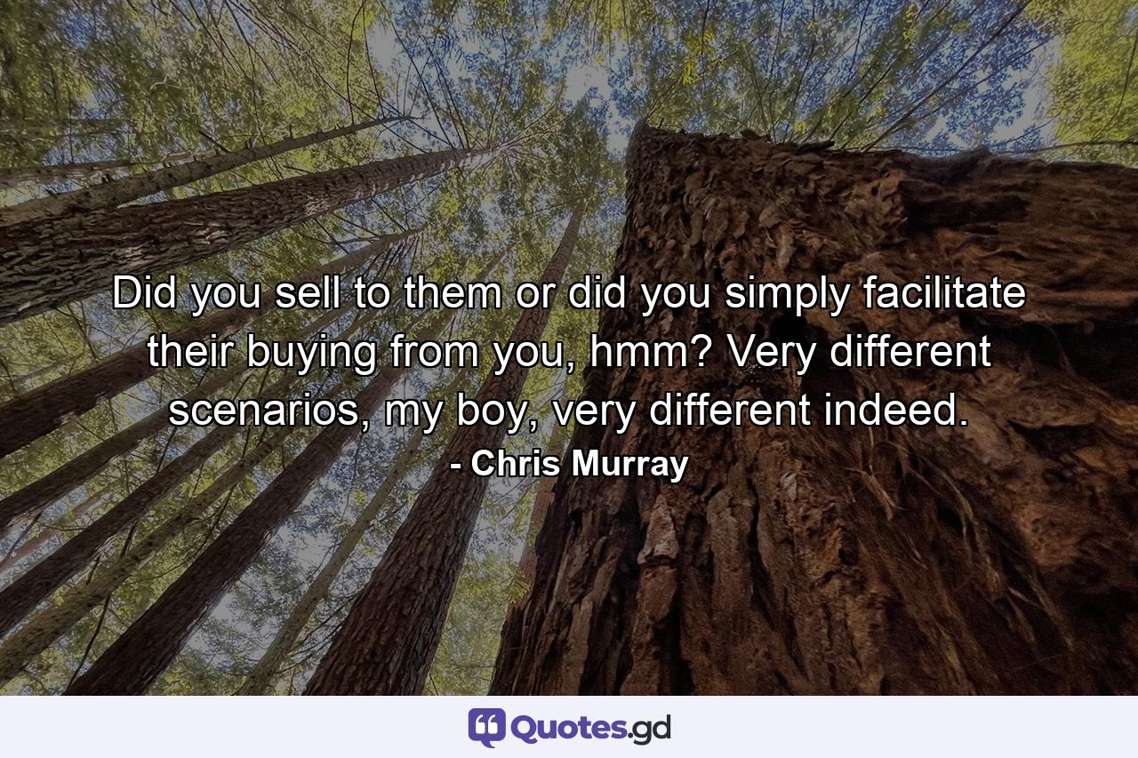 Did you sell to them or did you simply facilitate their buying from you, hmm? Very different scenarios, my boy, very different indeed. - Quote by Chris Murray