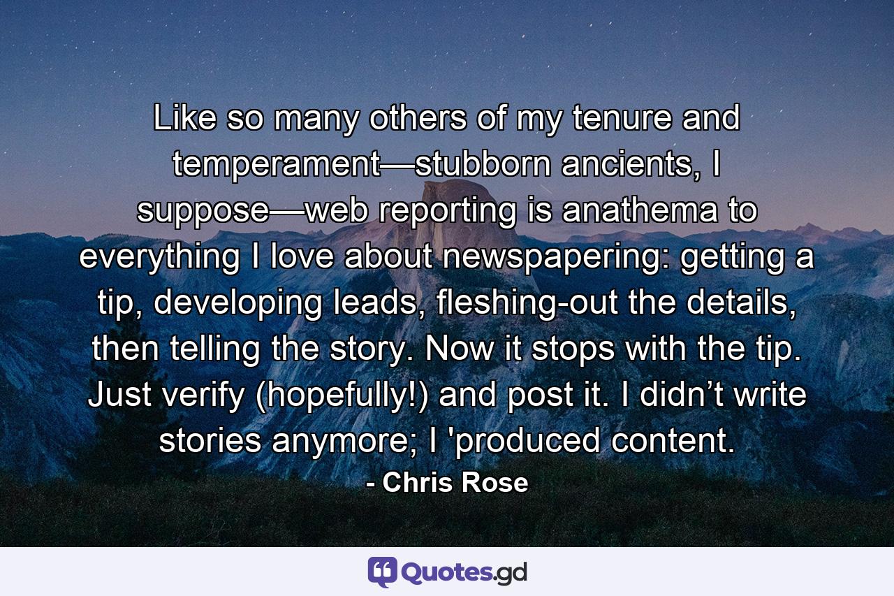Like so many others of my tenure and temperament—stubborn ancients, I suppose—web reporting is anathema to everything I love about newspapering: getting a tip, developing leads, fleshing-out the details, then telling the story. Now it stops with the tip. Just verify (hopefully!) and post it. I didn’t write stories anymore; I 'produced content. - Quote by Chris Rose