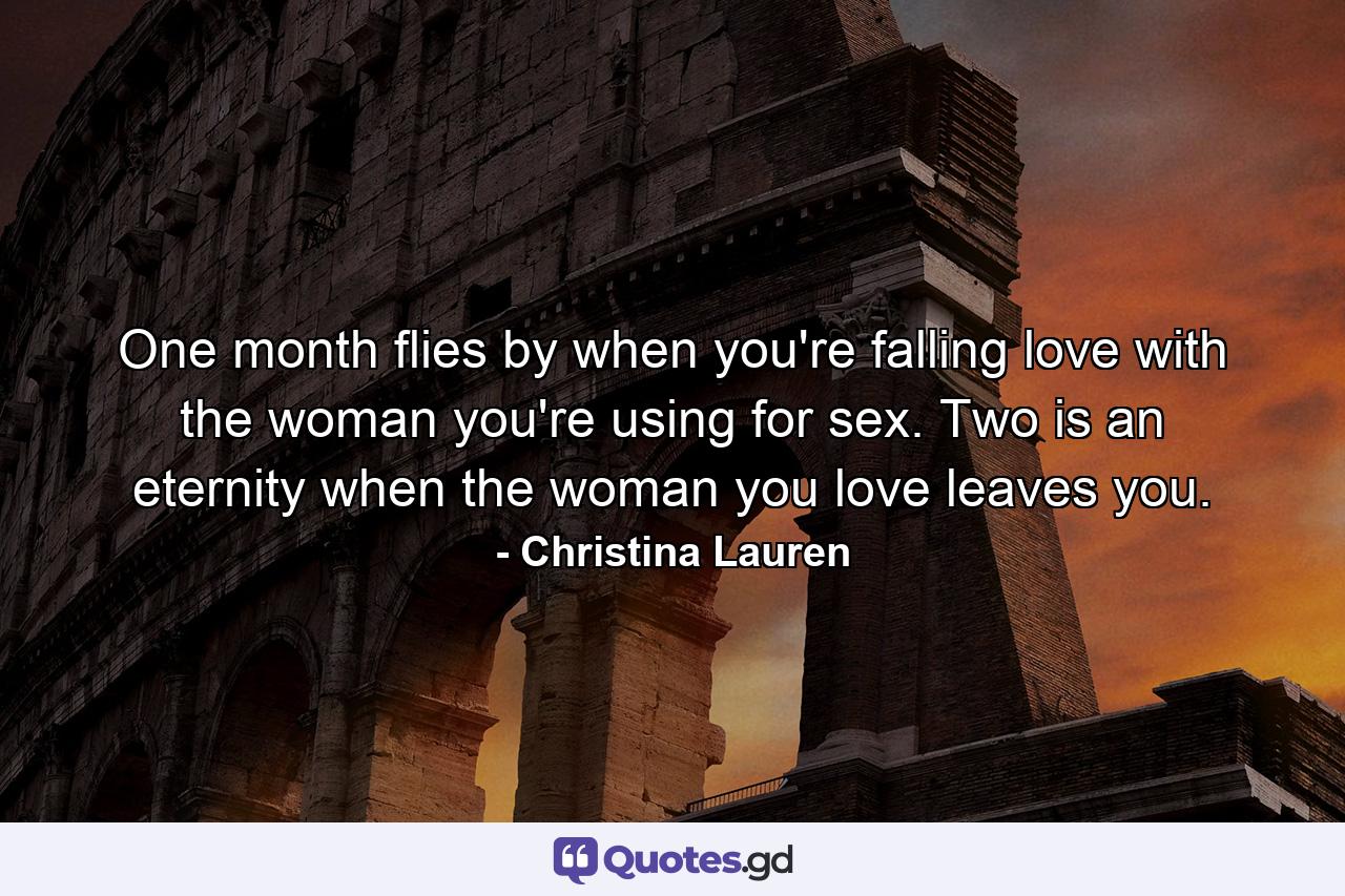 One month flies by when you're falling love with the woman you're using for sex. Two is an eternity when the woman you love leaves you. - Quote by Christina Lauren