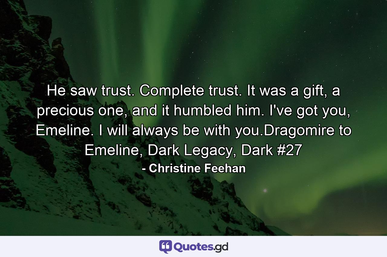 He saw trust. Complete trust. It was a gift, a precious one, and it humbled him. I've got you, Emeline. I will always be with you.Dragomire to Emeline, Dark Legacy, Dark #27 - Quote by Christine Feehan