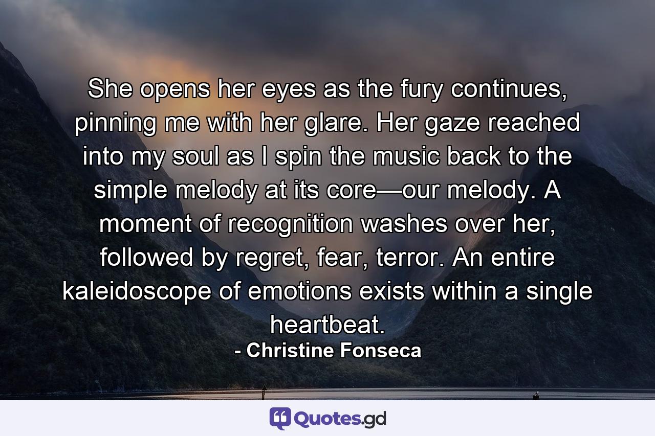 She opens her eyes as the fury continues, pinning me with her glare. Her gaze reached into my soul as I spin the music back to the simple melody at its core—our melody. A moment of recognition washes over her, followed by regret, fear, terror. An entire kaleidoscope of emotions exists within a single heartbeat. - Quote by Christine Fonseca