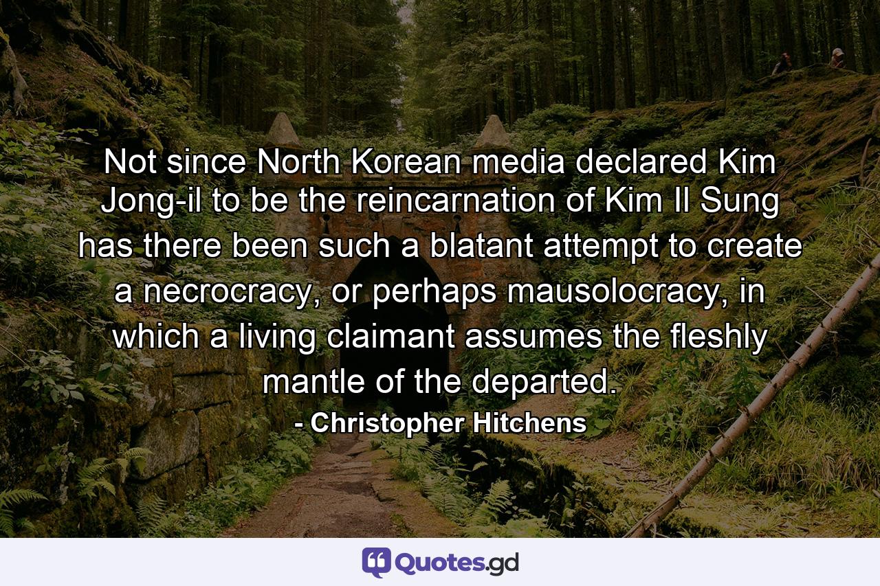 Not since North Korean media declared Kim Jong-il to be the reincarnation of Kim Il Sung has there been such a blatant attempt to create a necrocracy, or perhaps mausolocracy, in which a living claimant assumes the fleshly mantle of the departed. - Quote by Christopher Hitchens