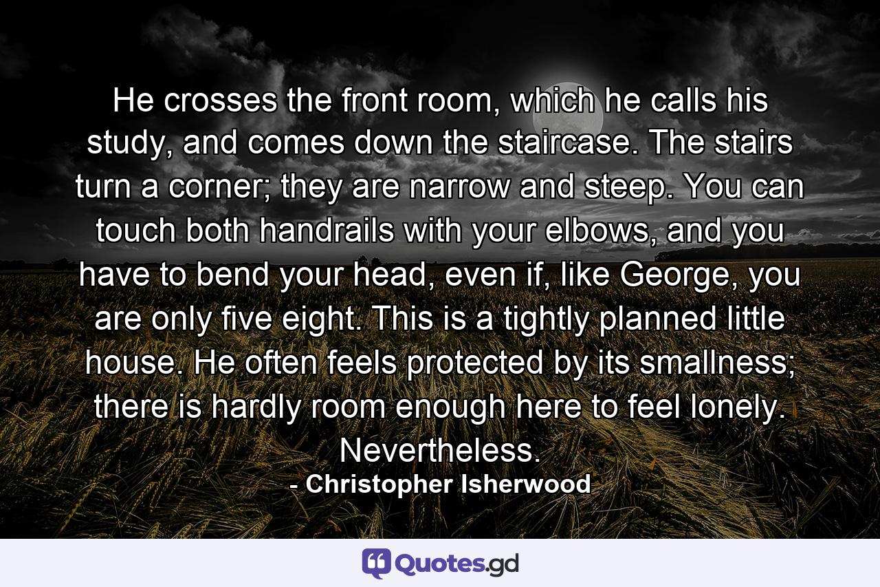 He crosses the front room, which he calls his study, and comes down the staircase. The stairs turn a corner; they are narrow and steep. You can touch both handrails with your elbows, and you have to bend your head, even if, like George, you are only five eight. This is a tightly planned little house. He often feels protected by its smallness; there is hardly room enough here to feel lonely. Nevertheless. - Quote by Christopher Isherwood