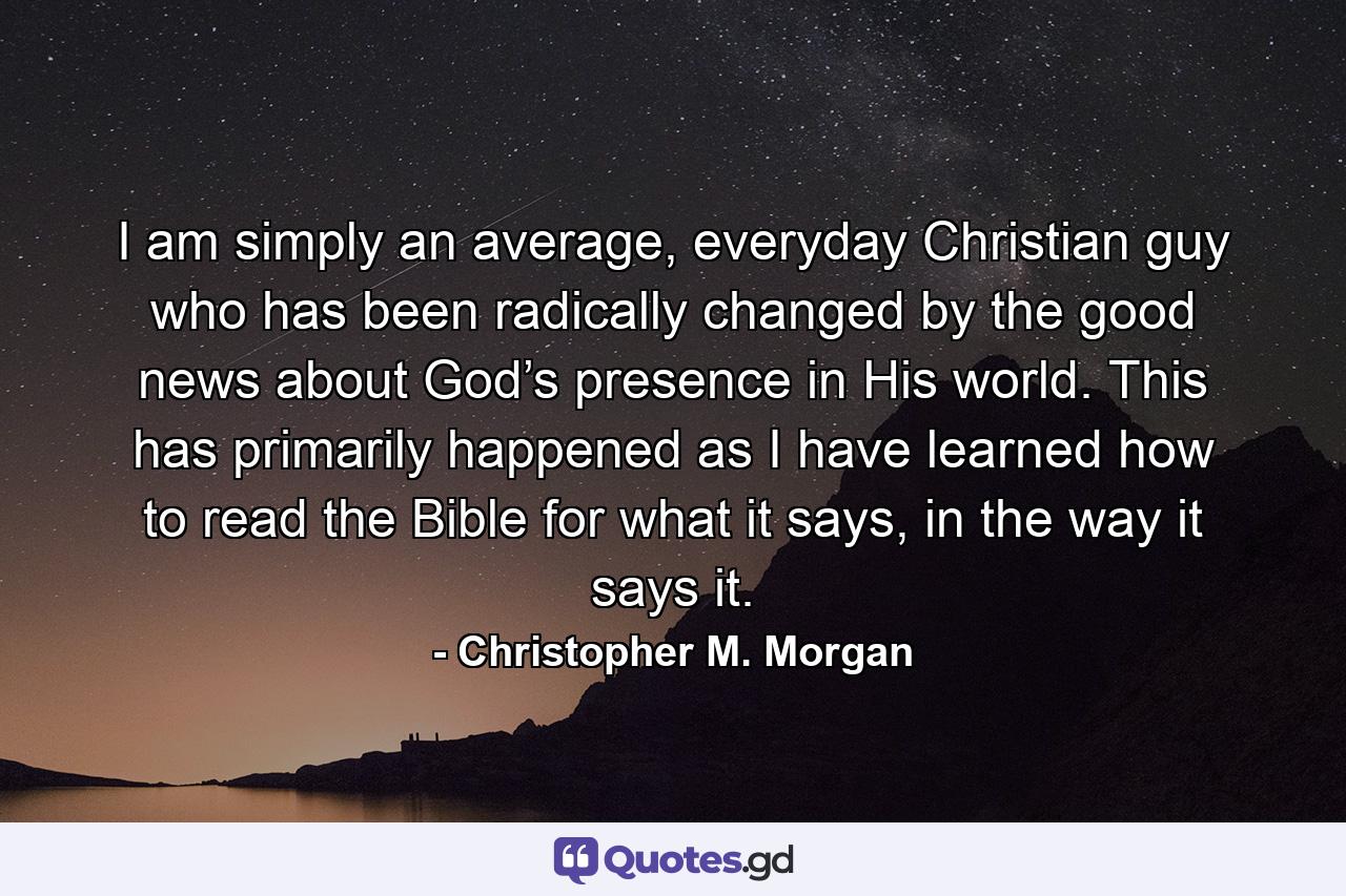 I am simply an average, everyday Christian guy who has been radically changed by the good news about God’s presence in His world. This has primarily happened as I have learned how to read the Bible for what it says, in the way it says it. - Quote by Christopher M. Morgan