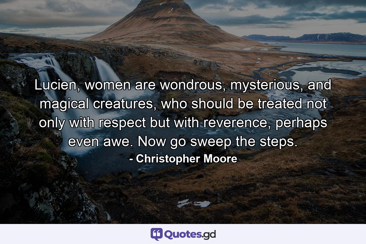 Lucien, women are wondrous, mysterious, and magical creatures, who should be treated not only with respect but with reverence, perhaps even awe. Now go sweep the steps. - Quote by Christopher Moore