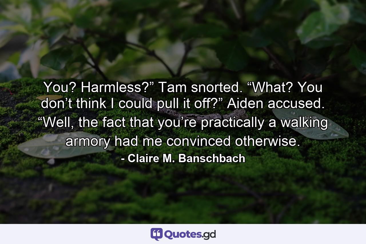 You? Harmless?” Tam snorted. “What? You don’t think I could pull it off?” Aiden accused. “Well, the fact that you’re practically a walking armory had me convinced otherwise. - Quote by Claire M. Banschbach