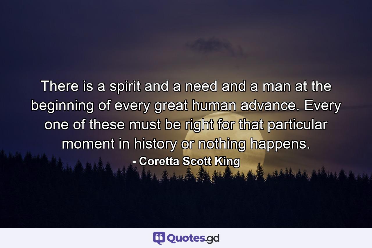 There is a spirit and a need and a man at the beginning of every great human advance. Every one of these must be right for that particular moment in history or nothing happens. - Quote by Coretta Scott King