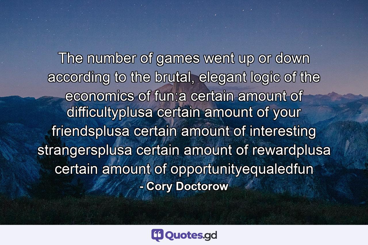 The number of games went up or down according to the brutal, elegant logic of the economics of fun:a certain amount of difficultyplusa certain amount of your friendsplusa certain amount of interesting strangersplusa certain amount of rewardplusa certain amount of opportunityequaledfun - Quote by Cory Doctorow